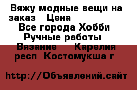 Вяжу модные вещи на заказ › Цена ­ 3000-10000 - Все города Хобби. Ручные работы » Вязание   . Карелия респ.,Костомукша г.